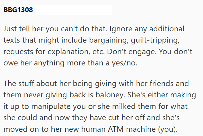 BBG1308 Just tell her you can't do that. Ignore any additional texts that might include bargaining, guilt-tripping, requests for explanation, etc. Don't engage. You don't owe her anything more than a yes/no. The stuff about her being giving with her friends and them never giving back is baloney. She's either making it up to manipulate you or she milked them for what she could and now they have cut her off and she's moved on to her new human ATM machine (you).