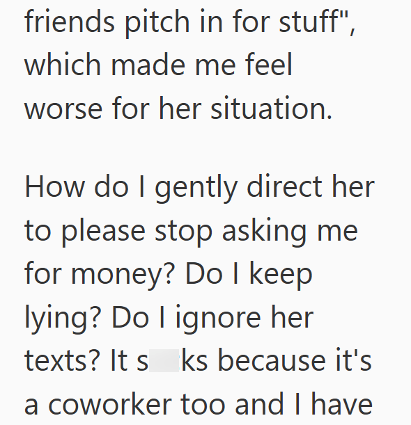 friends pitch in for stuff", which made me feel worse for her situation. How do I gently direct her to please stop asking me for money? Do I keep lying? Do I ignore her texts? Its ks because it's a coworker too and I have