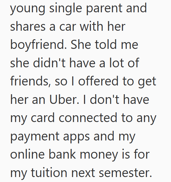 young single parent and shares a car with her boyfriend. She told me she didn't have a lot of friends, so I offered to get her an Uber. I don't have my card connected to any payment apps and my online bank money is for my tuition next semester.