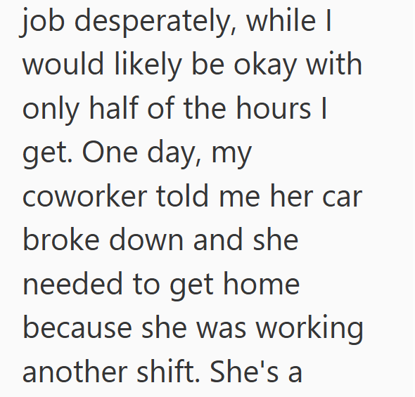 job desperately, while I would likely be okay with only half of the hours I get. One day, my coworker told me her car broke down and she needed to get home because she was working another shift. She's a
