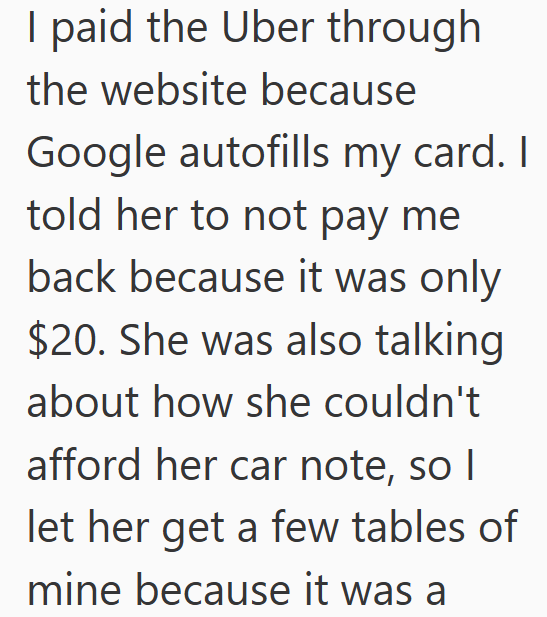 I paid the Uber through the website because Google autofills my card. I told her to not pay me back because it was only $20. She was also talking about how she couldn't afford her car note, so I let her get a few tables of mine because it was a