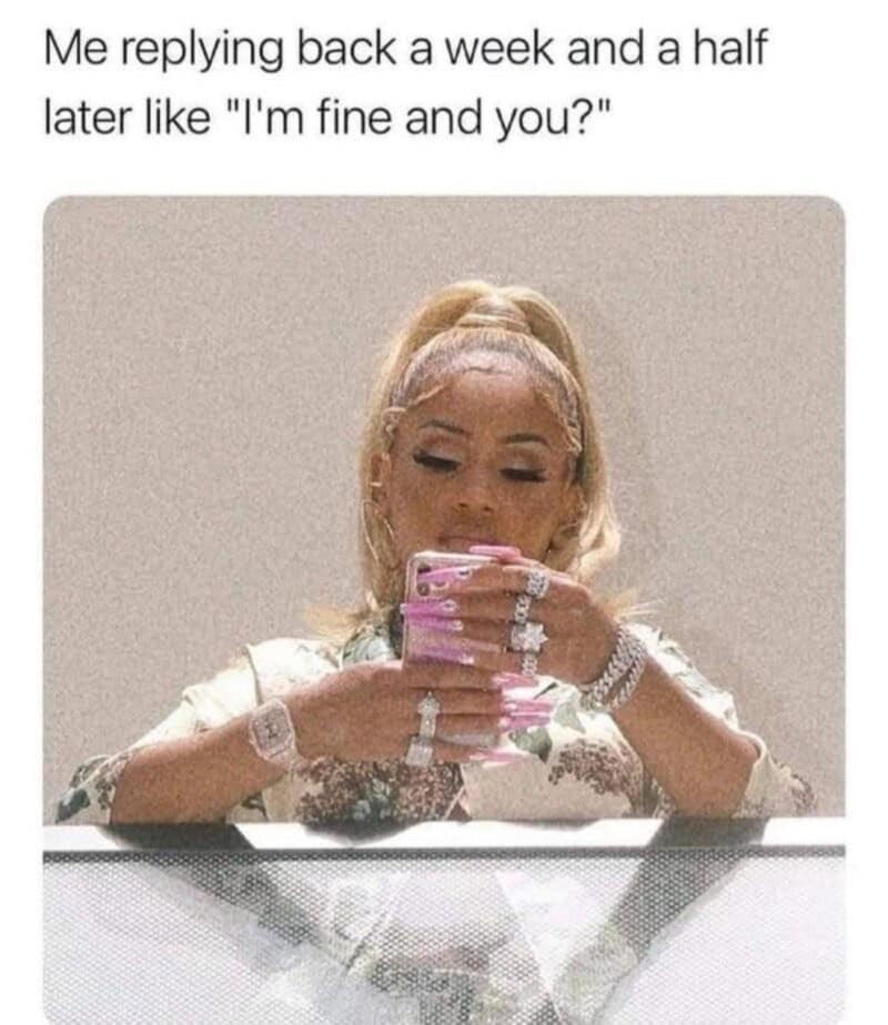 Me replying back a week and a half later like "I'm fine and you?"