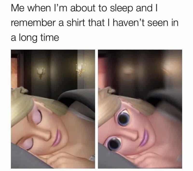 Me when I'm about to sleep and I remember a shirt that I haven't seen in a long time