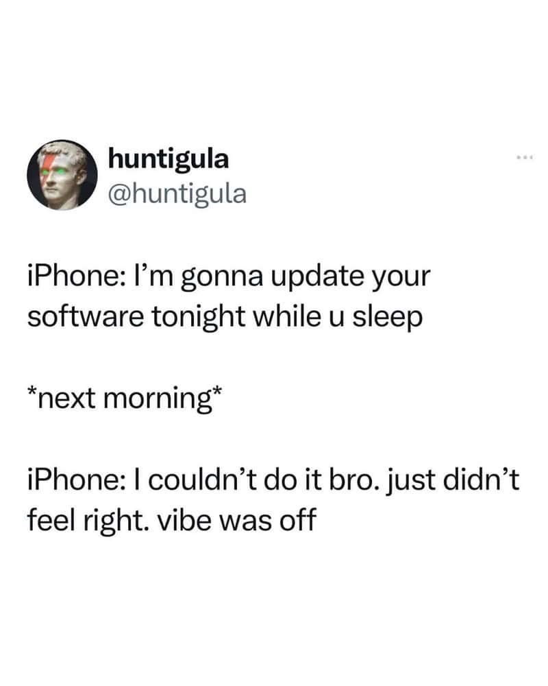 huntigula @huntigula iPhone: I'm gonna update your software tonight while u sleep *next morning* iPhone: I couldn't do it bro. just didn't feel right. vibe was off