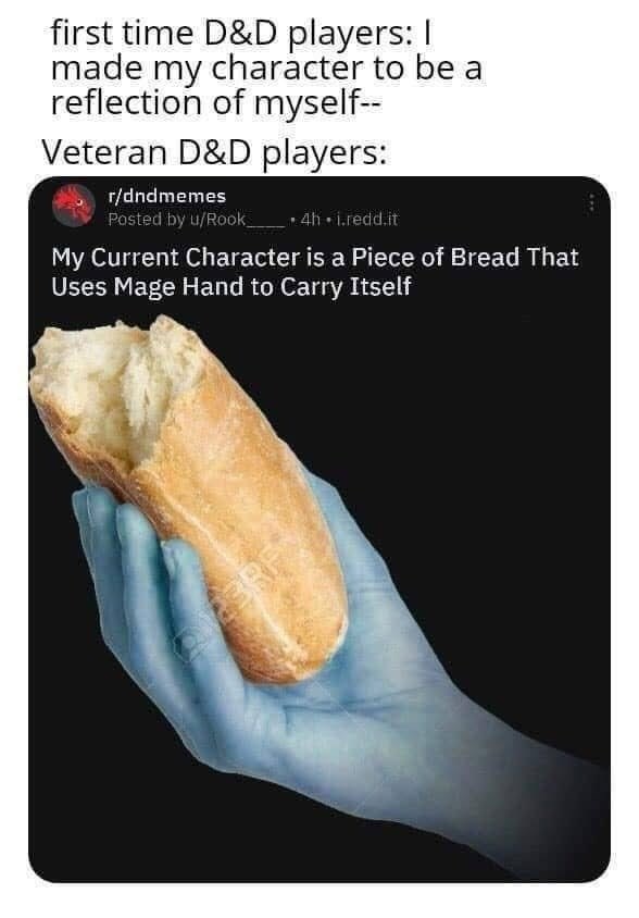 first time D&D players: I made my character to be a reflection of myself-- Veteran D&D players: r/dndmemes Posted by u/Rook_ ⚫4h.i.redd.it My Current Character is a Piece of Bread That Uses Mage Hand to Carry Itself BRE