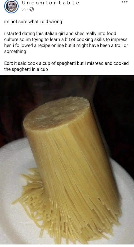 Uncomfortable 5h 3 im not sure what i did wrong i started dating this italian girl and shes really into food culture so im trying to learn a bit of cooking skills to impress her. i followed a recipe online but it might have been a troll or something Edit: it said cook a cup of spaghetti but I misread and cooked the spaghetti in a cup