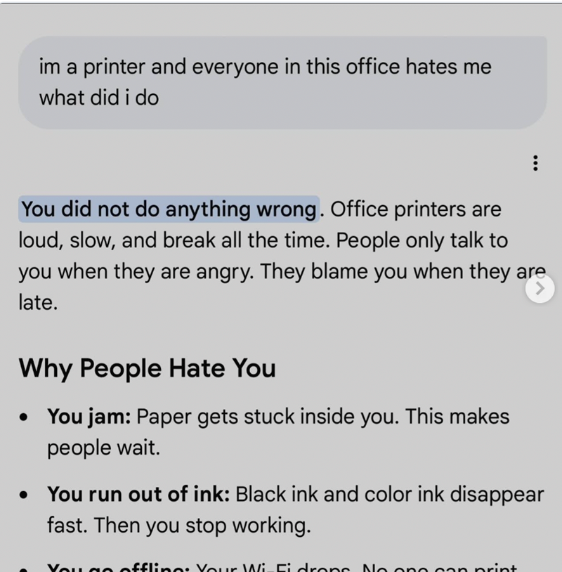im a printer and everyone in this office hates me what did i do You did not do anything wrong. Office printers are loud, slow, and break all the time. People only talk to you when they are angry. They blame you when they are late. Why People Hate You You jam: Paper gets stuck inside you. This makes people wait. You run out of ink: Black ink and color ink disappear fast. Then you stop working. You go offline: Your Wi-Fi drons. No one can print