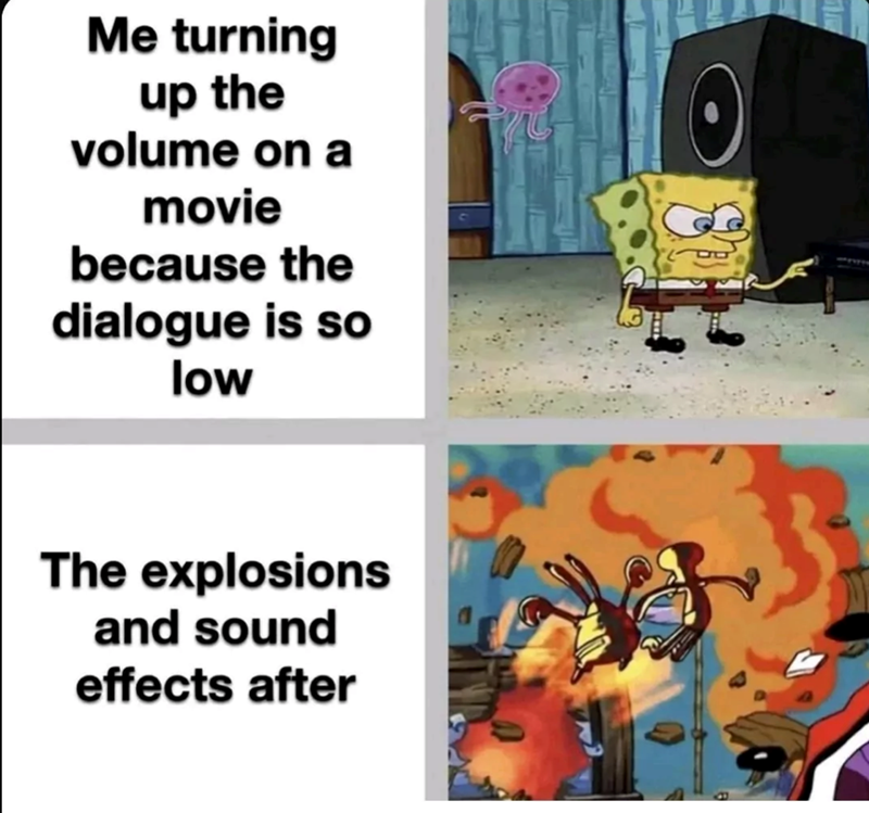 Me turning up the volume on a movie because the dialogue is so low The explosions and sound effects after 3