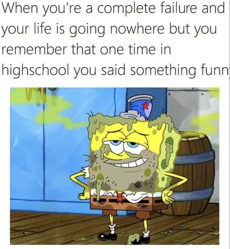 When you're a complete failure and your life is going nowhere but you remember that one time in highschool you said something funn