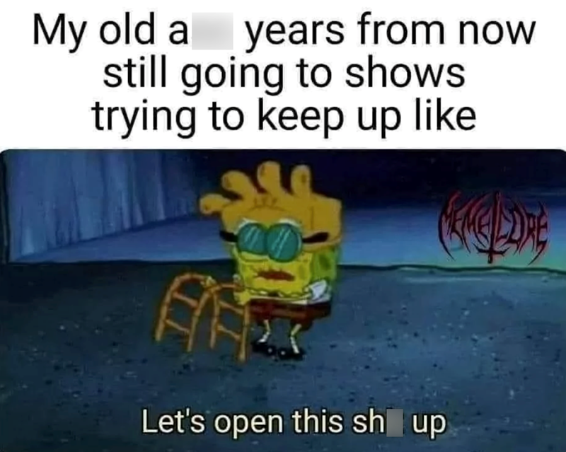 My old a years from now still going to shows trying to keep up like Let's open this sh up