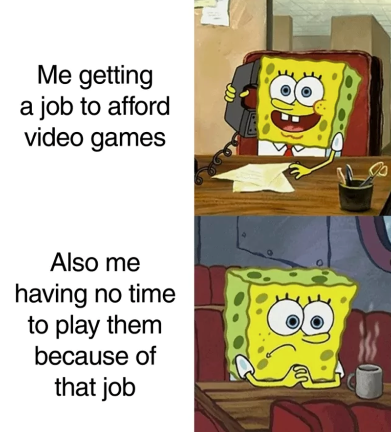 Me getting a job to afford video games Also me having no time to play them because of that job