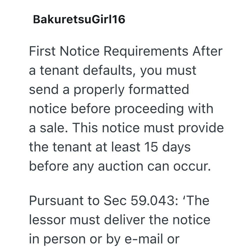 BakuretsuGirl16 First Notice Requirements After a tenant defaults, you must send a properly formatted notice before proceeding with a sale. This notice must provide the tenant at least 15 days before any auction can occur. Pursuant to Sec 59.043: 'The lessor must deliver the notice in person or by e-mail or