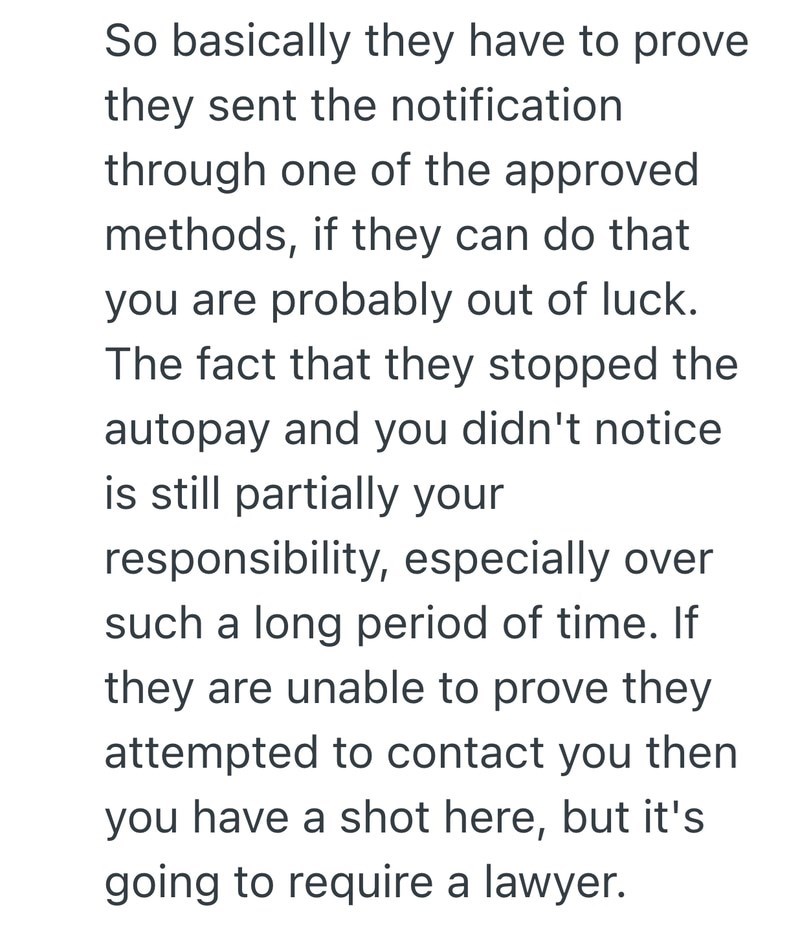 So basically they have to prove they sent the notification through one of the approved methods, if they can do that you are probably out of luck. The fact that they stopped the autopay and you didn't notice is still partially your responsibility, especially over such a long period of time. If they are unable to prove they attempted to contact you then you have a shot here, but it's going to require a lawyer.