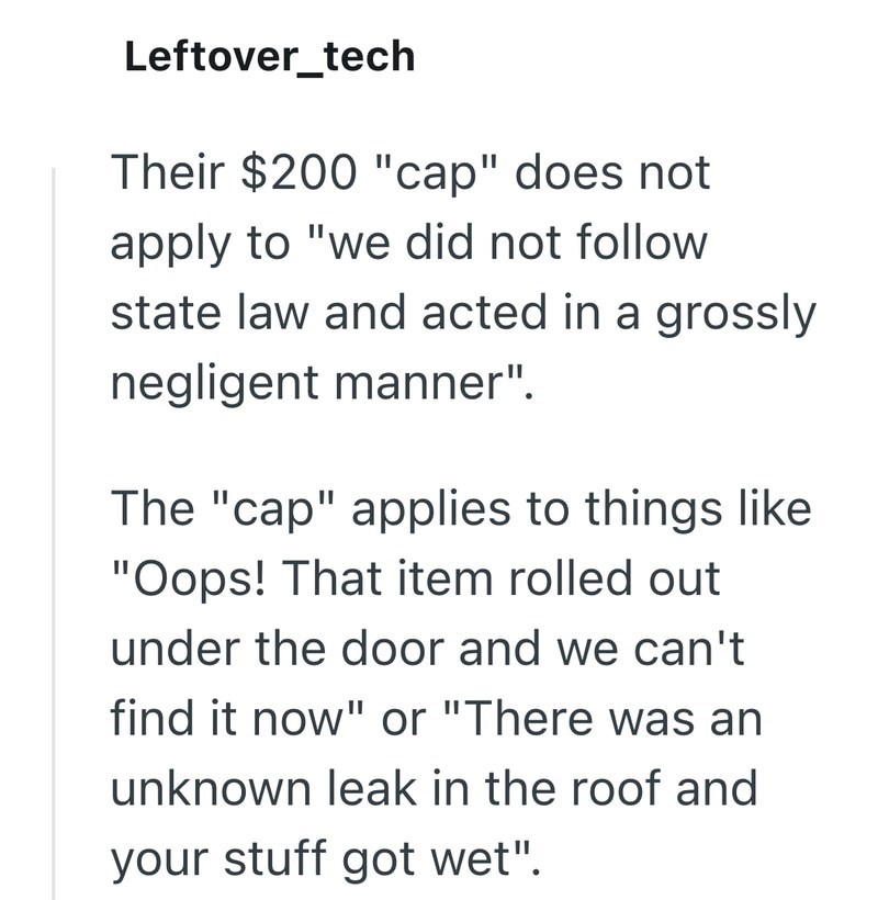 Leftover_tech Their $200 "cap" does not apply to "we did not follow state law and acted in a grossly negligent manner". The "cap" applies to things like "Oops! That item rolled out under the door and we can't find it now" or "There was an unknown leak in the roof and your stuff got wet".