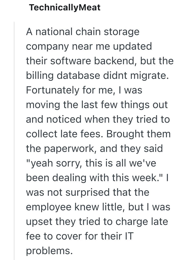 TechnicallyMeat A national chain storage company near me updated their software backend, but the billing database didnt migrate. Fortunately for me, I was moving the last few things out and noticed when they tried to collect late fees. Brought them the paperwork, and they said "yeah sorry, this is all we've been dealing with this week." | was not surprised that the employee knew little, but I was upset they tried to charge late fee to cover for their IT problems.