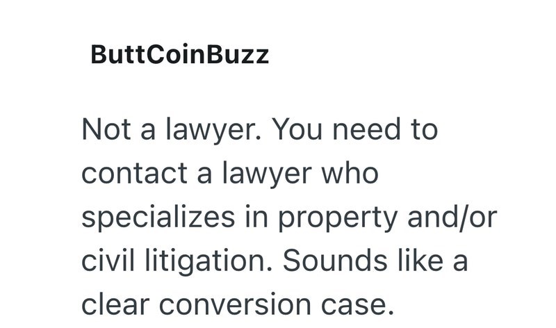 ButtCoinBuzz Not a lawyer. You need to contact a lawyer who specializes in property and/or civil litigation. Sounds like a clear conversion case.