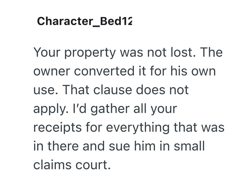 Character_Bed12 Your property was not lost. The owner converted it for his own use. That clause does not apply. I'd gather all your receipts for everything that was in there and sue him in small claims court.