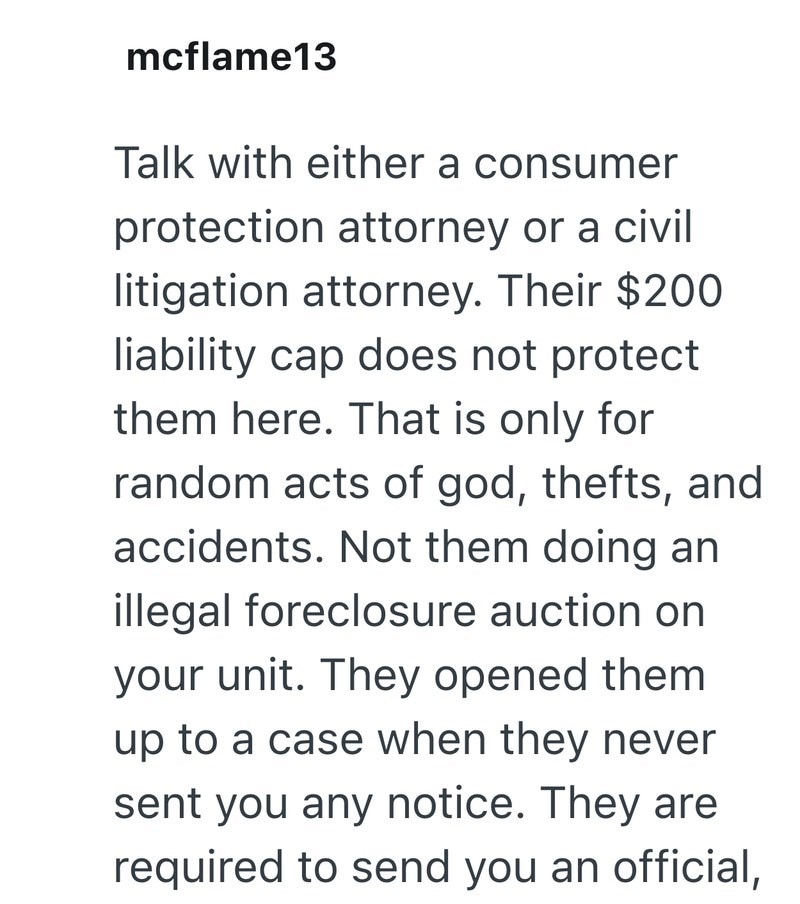mcflame13 Talk with either a consumer protection attorney or a civil litigation attorney. Their $200 liability cap does not protect them here. That is only for random acts of god, thefts, and accidents. Not them doing an illegal foreclosure auction on your unit. They opened them up to a case when they never sent you any notice. They are required to send you an official,