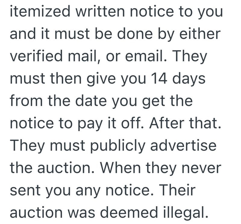 itemized written notice to you and it must be done by either verified mail, or email. They must then give you 14 days from the date you get the notice to pay it off. After that. They must publicly advertise the auction. When they never sent you any notice. Their auction was deemed illegal.