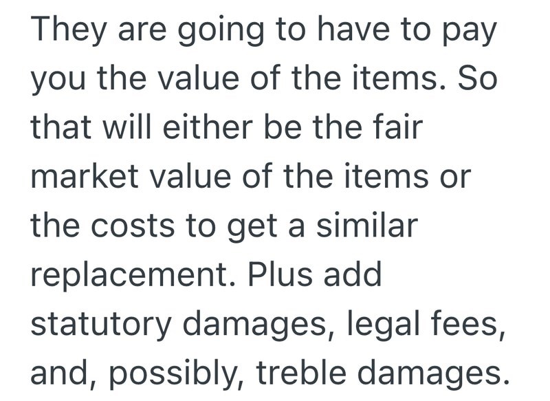 They are going to have to pay you the value of the items. So that will either be the fair market value of the items or the costs to get a similar replacement. Plus add statutory damages, legal fees, and, possibly, treble damages.