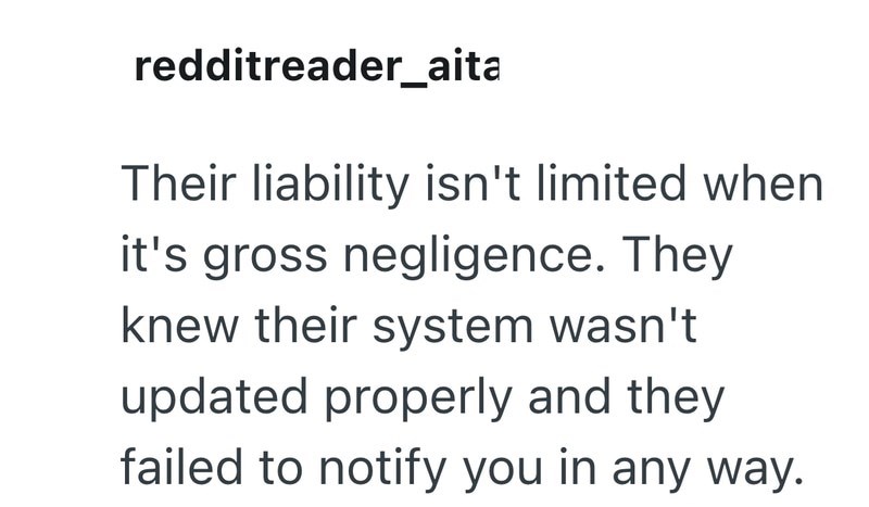 redditreader_aita Their liability isn't limited when it's gross negligence. They knew their system wasn't updated properly and they failed to notify you in any way.