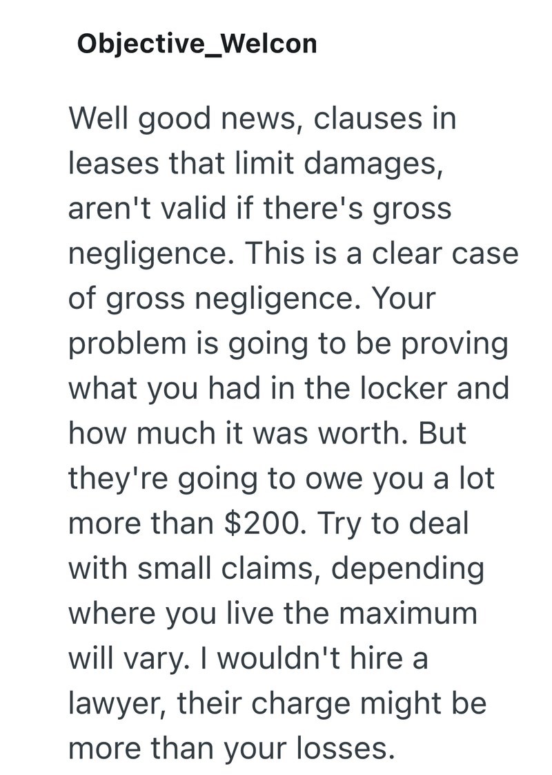 Objective_Welcon Well good news, clauses in leases that limit damages, aren't valid if there's gross negligence. This is a clear case of gross negligence. Your problem is going to be proving what you had in the locker and how much it was worth. But they're going to owe you a lot more than $200. Try to deal with small claims, depending where you live the maximum will vary. I wouldn't hire a lawyer, their charge might be more than your losses.