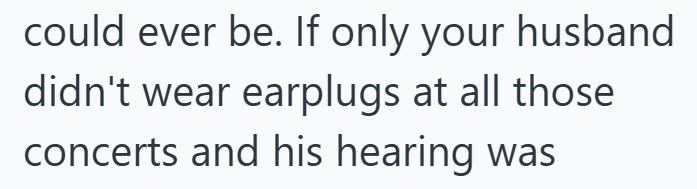 could ever be. If only your husband didn't wear earplugs at all those concerts and his hearing was