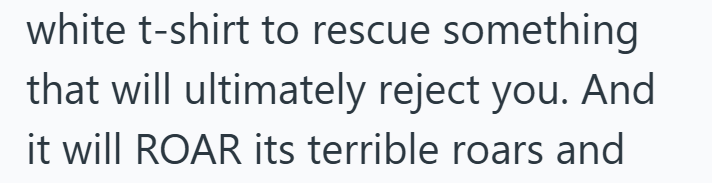 white t-shirt to rescue something that will ultimately reject you. And it will ROAR its terrible roars and
