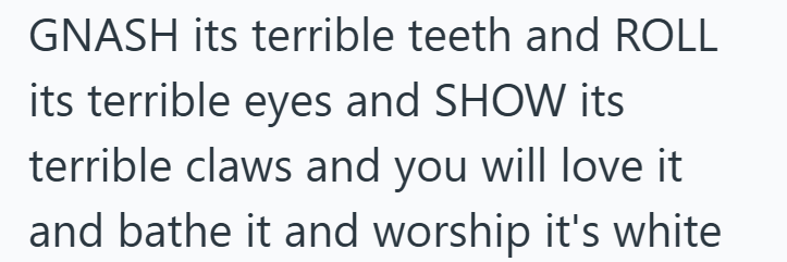 GNASH its terrible teeth and ROLL its terrible eyes and SHOW its terrible claws and you will love it and bathe it and worship it's white