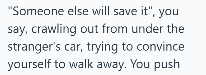 "Someone else will save it", you say, crawling out from under the stranger's car, trying to convince yourself to walk away. You push