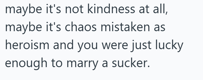 maybe it's not kindness at all, maybe it's chaos mistaken as heroism and you were just lucky enough to marry a sucker.