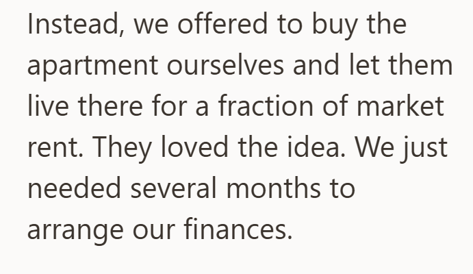 Instead, we offered to buy the apartment ourselves and let them live there for a fraction of market rent. They loved the idea. We just needed several months to arrange our finances.