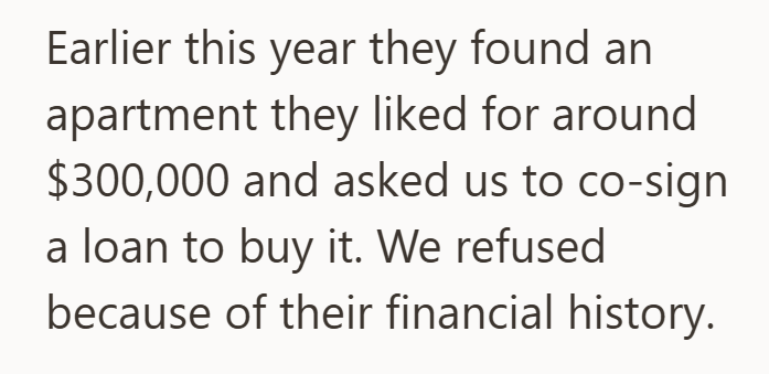 Earlier this year they found an apartment they liked for around $300,000 and asked us to co-sign a loan to buy it. We refused because of their financial history.