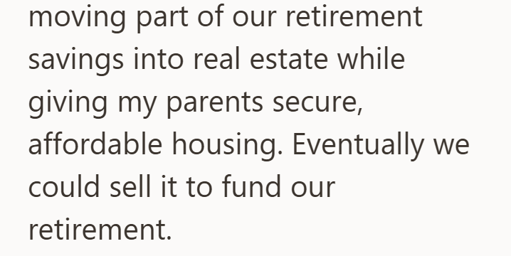 moving part of our retirement savings into real estate while giving my parents secure, affordable housing. Eventually we could sell it to fund our retirement.