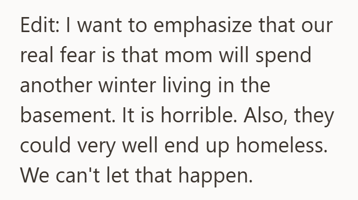 Edit: I want to emphasize that our real fear is that mom will spend another winter living in the basement. It is horrible. Also, they could very well end up homeless. We can't let that happen.