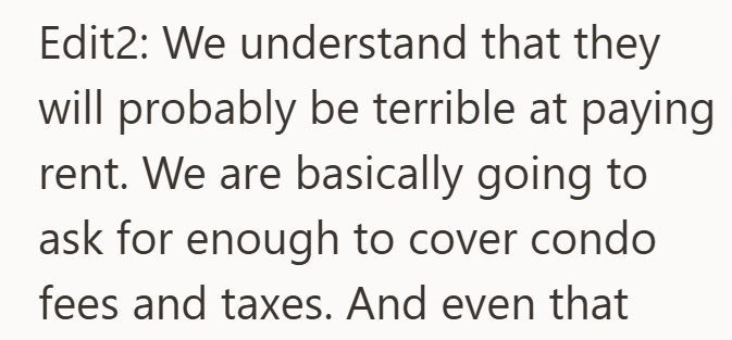 Edit2: We understand that they will probably be terrible at paying rent. We are basically going to ask for enough to cover condo fees and taxes. And even that