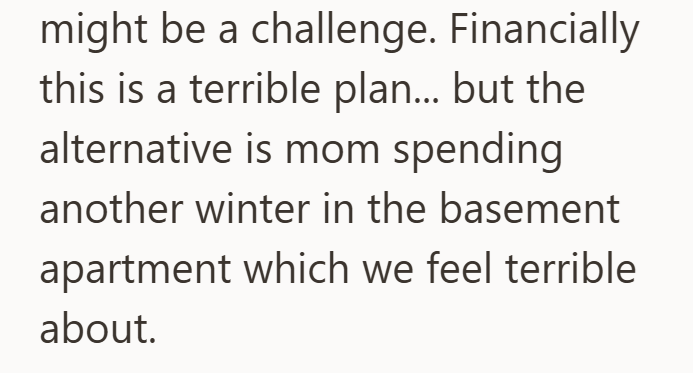 might be a challenge. Financially this is a terrible plan... but the alternative is mom spending another winter in the basement apartment which we feel terrible about.