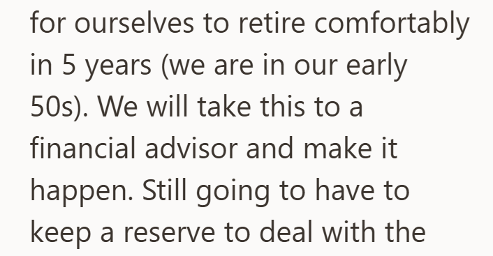 for ourselves to retire comfortably in 5 years (we are in our early 50s). We will take this to a financial advisor and make it happen. Still going to have to keep a reserve to deal with the