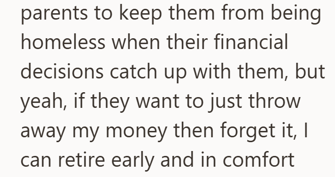 parents to keep them from being homeless when their financial decisions catch up with them, but yeah, if they want to just throw away my money then forget it, I can retire early and in comfort