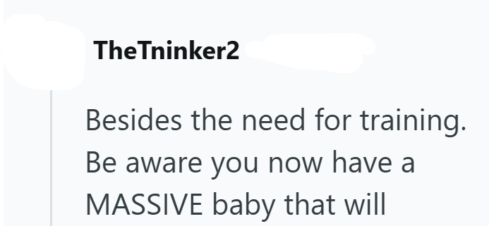 TheTninker2 Besides the need for training. Be aware you now have a MASSIVE baby that will