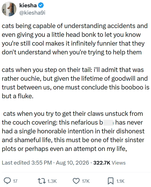 kiesha @kiesha9i cats being capable of understanding accidents and even giving you a little head bonk to let you know you're still cool makes it infinitely funnier that they don't understand when you're trying to help them cats when you step on their tail: i'll admit that was rather ouchie, but given the lifetime of goodwill and trust between us, one must conclude this booboo is but a fluke. cats when you try to get their claws unstuck from the couch covering: this nefarious b has never had a si