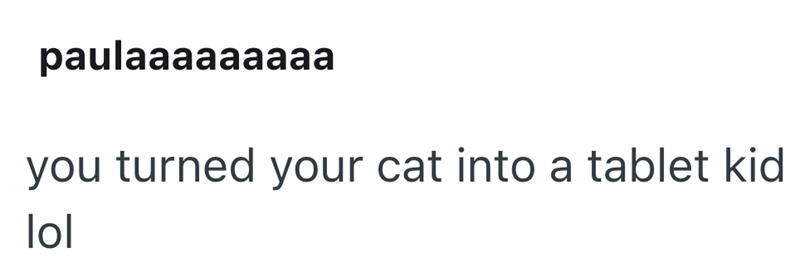 paulaaaaaaaaa you turned your cat into a tablet kid lol