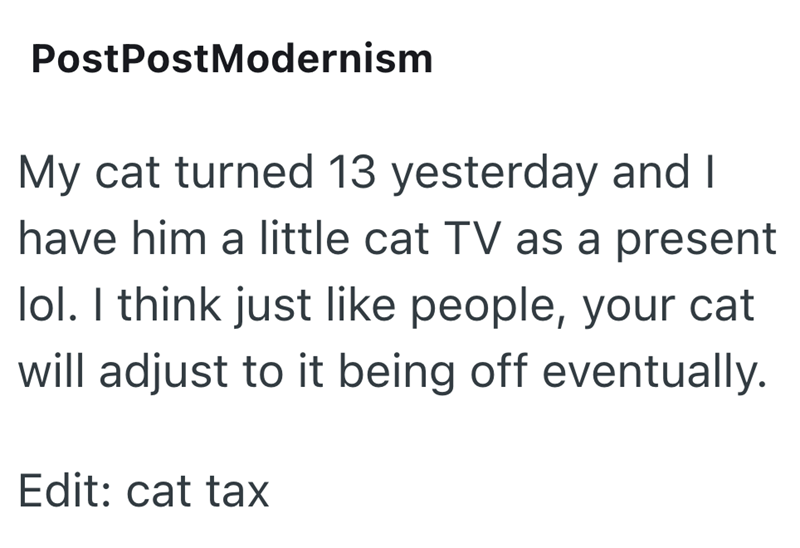 PostPostModernism My cat turned 13 yesterday and I have him a little cat TV as a present lol. I think just like people, your cat will adjust to it being off eventually. Edit: cat tax