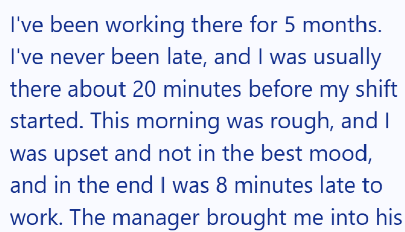 I've been working there for 5 months. I've never been late, and I was usually there about 20 minutes before my shift started. This morning was rough, and I was upset and not in the best mood, and in the end I was 8 minutes late to work. The manager brought me into his