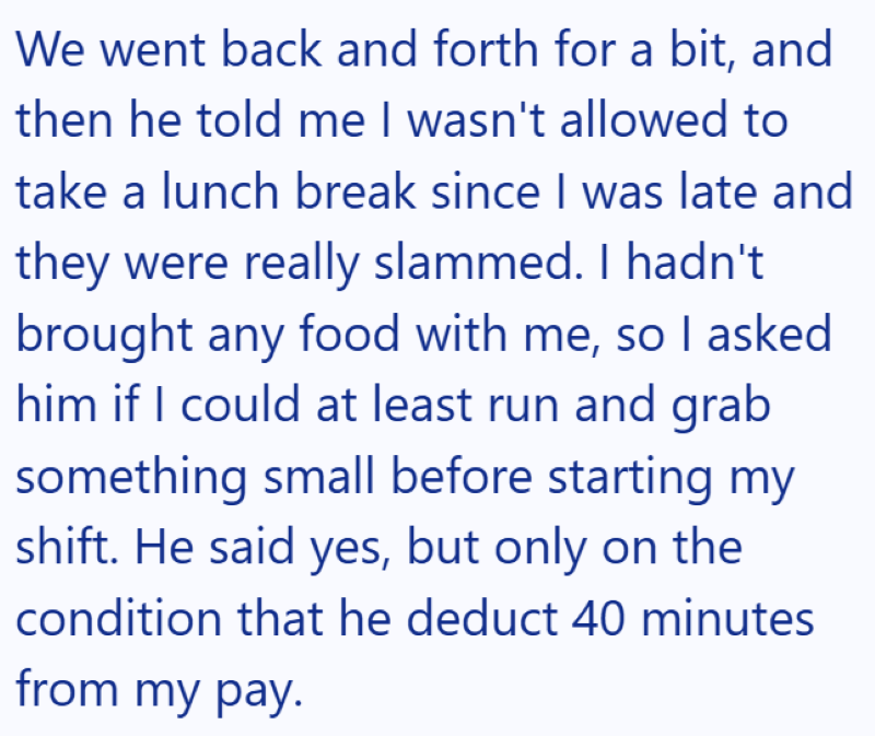 We went back and forth for a bit, and then he told me I wasn't allowed to take a lunch break since I was late and they were really slammed. I hadn't brought any food with me, so I asked him if I could at least run and grab something small before starting my shift. He said yes, but only on the condition that he deduct 40 minutes from my pay.
