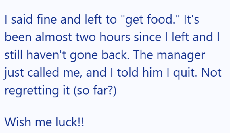 I said fine and left to "get food." It's been almost two hours since I left and I still haven't gone back. The manager just called me, and I told him I quit. Not regretting it (so far?) Wish me luck!!