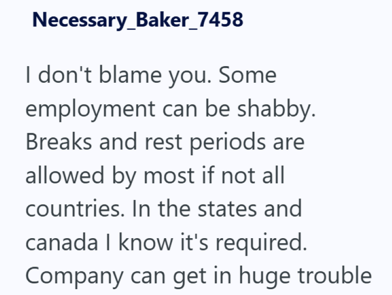 Necessary_Baker_7458 I don't blame you. Some employment can be shabby. Breaks and rest periods are allowed by most if not all countries. In the states and canada I know it's required. Company can get in huge trouble