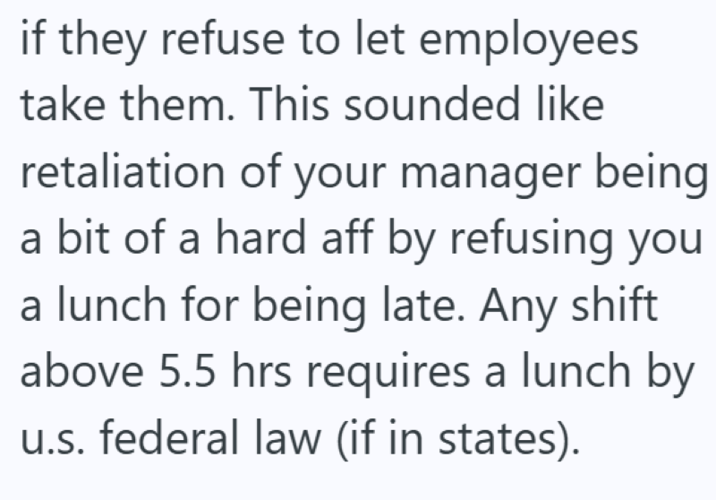 if they refuse to let employees take them. This sounded like retaliation of your manager being a bit of a hard aff by refusing you a lunch for being late. Any shift above 5.5 hrs requires a lunch by u.s. federal law (if in states).