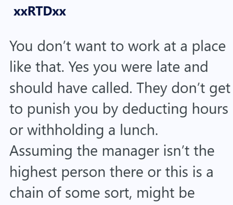 XXRTDxx You don't want to work at a place like that. Yes you were late and should have called. They don't get to punish you by deducting hours. or withholding a lunch. Assuming the manager isn't the highest person there or this is a chain of some sort, might be