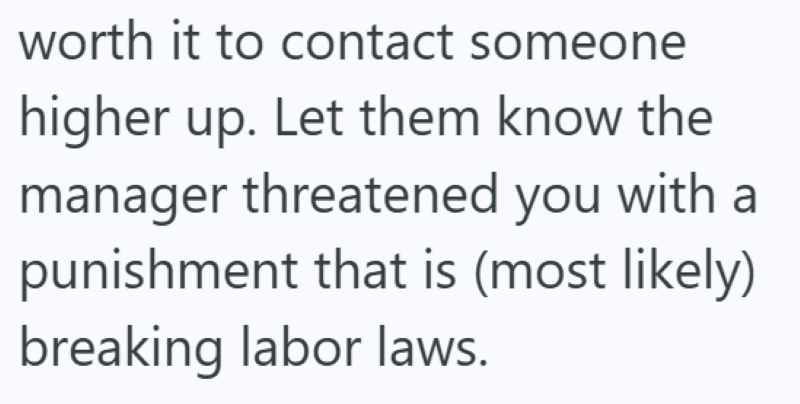 worth it to contact someone higher up. Let them know the manager threatened you with a punishment that is (most likely) breaking labor laws.